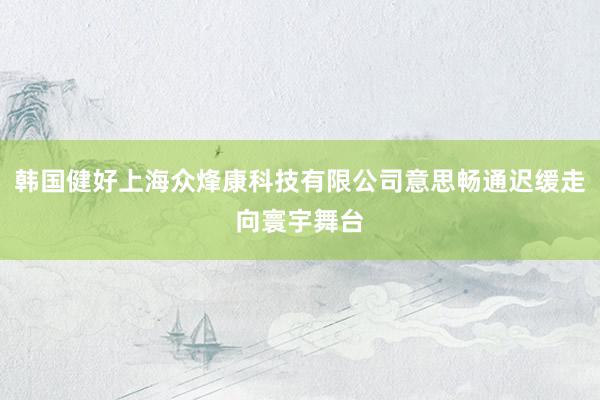韩国健好上海众烽康科技有限公司意思畅通迟缓走向寰宇舞台
