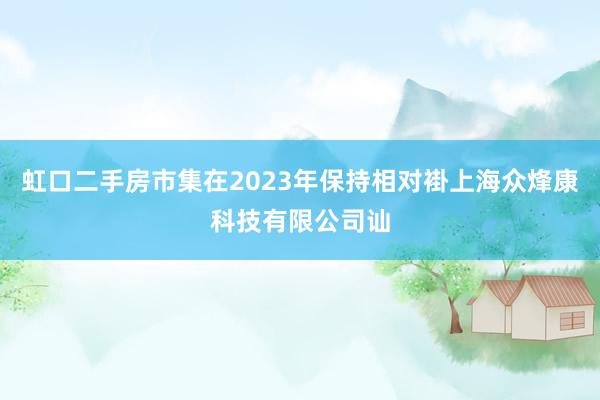 虹口二手房市集在2023年保持相对褂上海众烽康科技有限公司讪